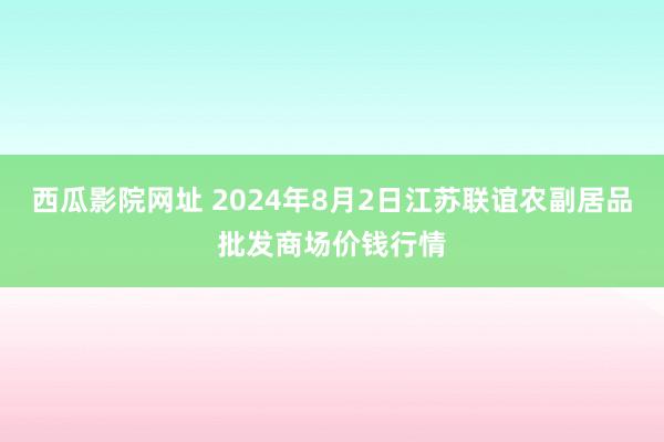 西瓜影院网址 2024年8月2日江苏联谊农副居品批发商场价钱行情