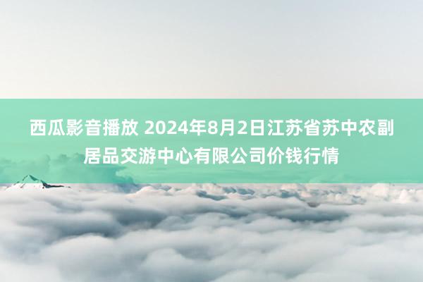 西瓜影音播放 2024年8月2日江苏省苏中农副居品交游中心有限公司价钱行情