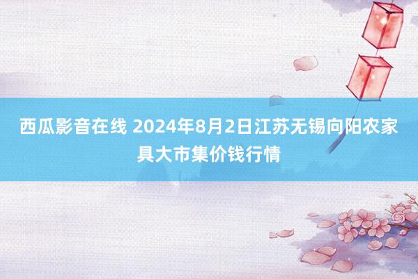 西瓜影音在线 2024年8月2日江苏无锡向阳农家具大市集价钱行情