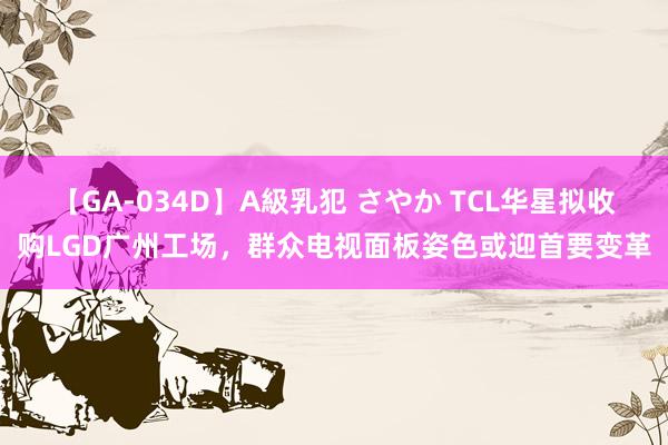【GA-034D】A級乳犯 さやか TCL华星拟收购LGD广州工场，群众电视面板姿色或迎首要变革