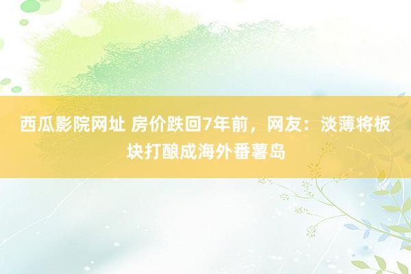 西瓜影院网址 房价跌回7年前，网友：淡薄将板块打酿成海外番薯岛