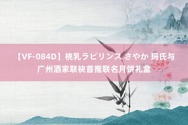 【VF-084D】桃乳ラビリンス さやか 玛氏与广州酒家联袂首推联名月饼礼盒