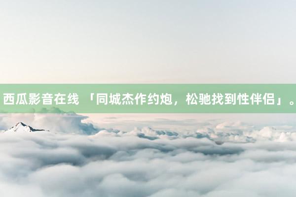 西瓜影音在线 「同城杰作约炮，松驰找到性伴侣」。
