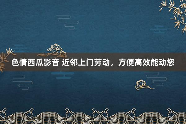 色情西瓜影音 近邻上门劳动，方便高效能动您