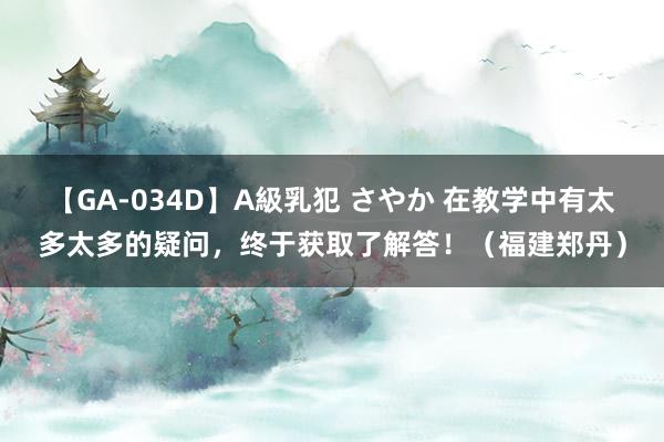 【GA-034D】A級乳犯 さやか 在教学中有太多太多的疑问，终于获取了解答！（福建郑丹）