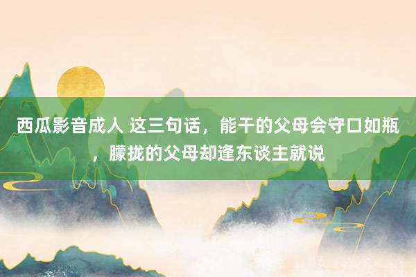西瓜影音成人 这三句话，能干的父母会守口如瓶，朦拢的父母却逢东谈主就说
