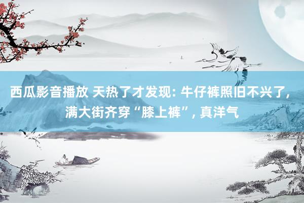 西瓜影音播放 天热了才发现: 牛仔裤照旧不兴了， 满大街齐穿“膝上裤”， 真洋气