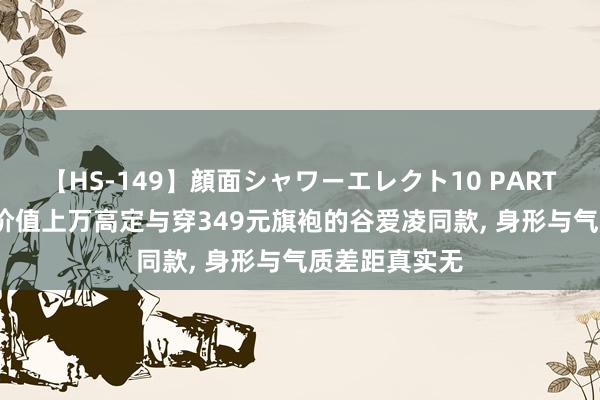 【HS-149】顔面シャワーエレクト10 PART28 当贾玲穿价值上万高定与穿349元旗袍的谷爱凌同款， 身形与气质差距真实无