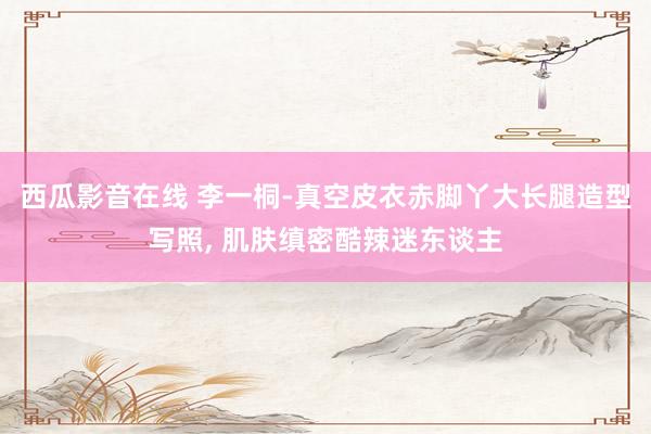 西瓜影音在线 李一桐-真空皮衣赤脚丫大长腿造型写照，<a href=