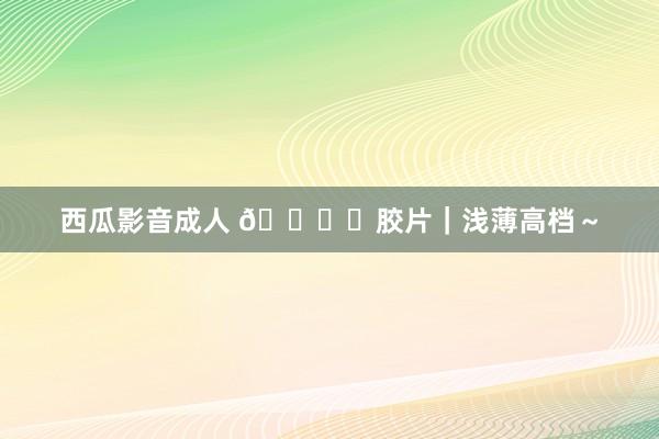西瓜影音成人 ?️胶片｜浅薄高档～