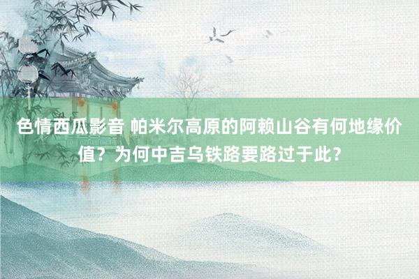色情西瓜影音 帕米尔高原的阿赖山谷有何地缘价值？为何中吉乌铁路要路过于此？