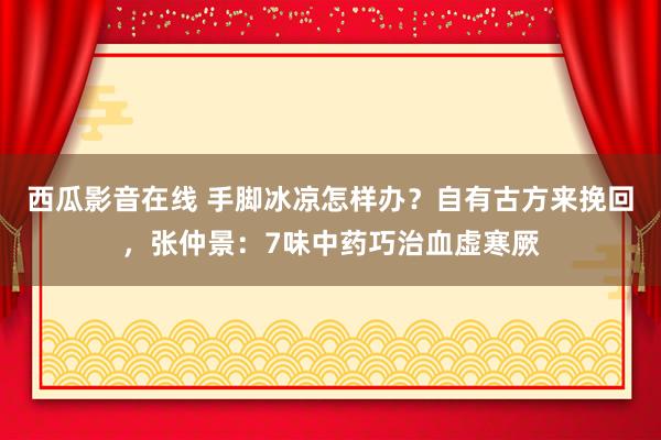 西瓜影音在线 手脚冰凉怎样办？自有古方来挽回，张仲景：7味中药巧治血虚寒厥