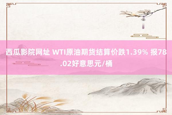 西瓜影院网址 WTI原油期货结算价跌1.39% 报78.02好意思元/桶