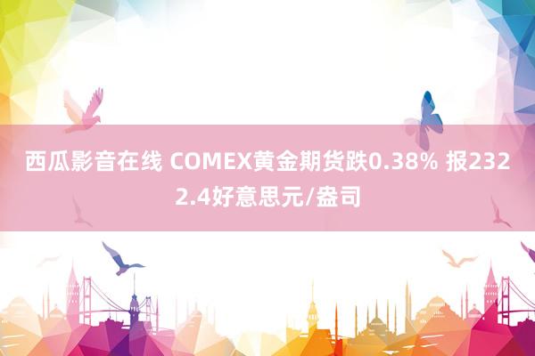 西瓜影音在线 COMEX黄金期货跌0.38% 报2322.4好意思元/盎司