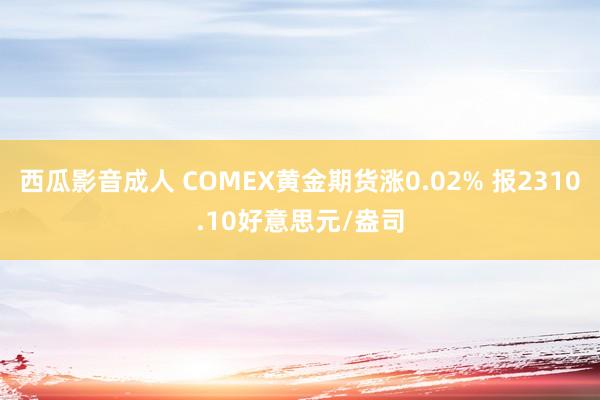 西瓜影音成人 COMEX黄金期货涨0.02% 报2310.10好意思元/盎司