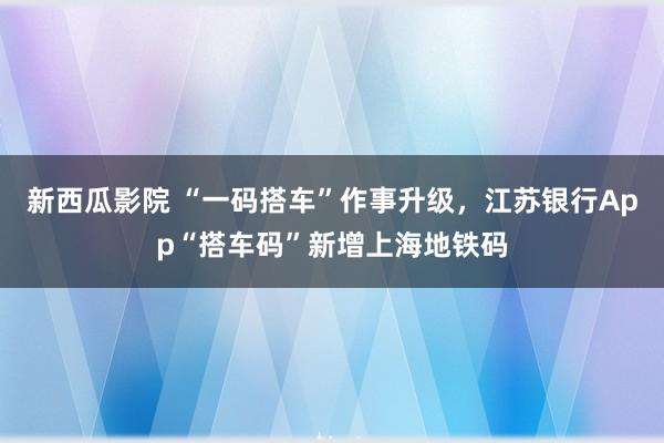 新西瓜影院 “一码搭车”作事升级，江苏银行App“搭车码”新增上海地铁码