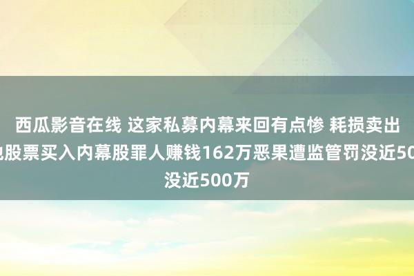 西瓜影音在线 这家私募内幕来回有点惨 耗损卖出其他股票买入内幕股罪人赚钱162万恶果遭监管罚没近500万