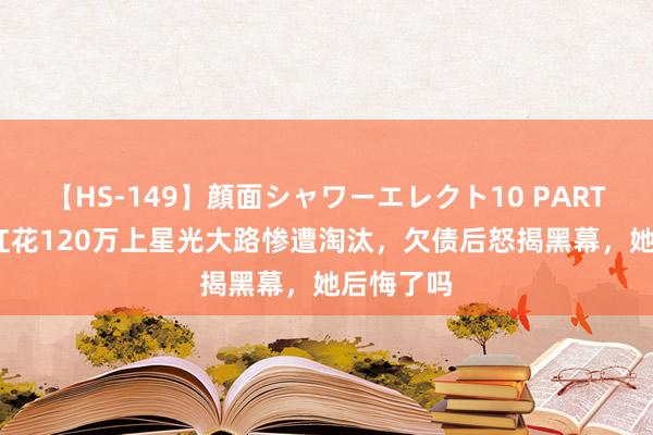 【HS-149】顔面シャワーエレクト10 PART28 为走红花120万上星光大路惨遭淘汰，欠债后怒揭黑幕，她后悔了吗
