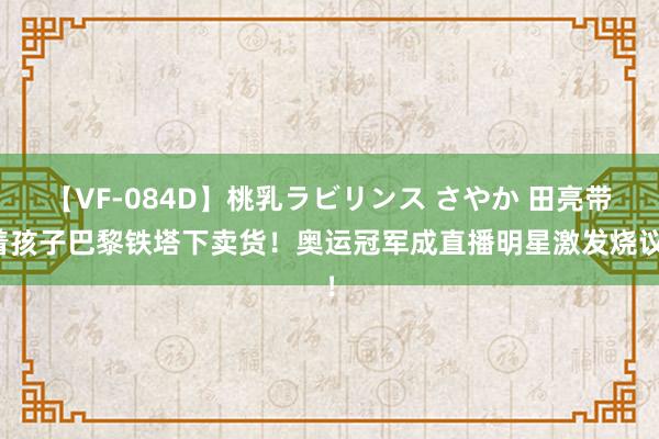 【VF-084D】桃乳ラビリンス さやか 田亮带着孩子巴黎铁塔下卖货！奥运冠军成直播明星激发烧议！
