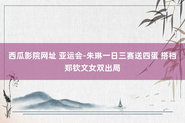 西瓜影院网址 亚运会-朱琳一日三赛送四蛋 搭档郑钦文女双出局
