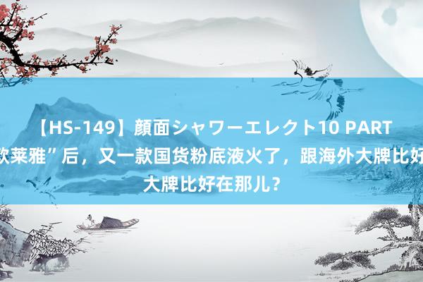 【HS-149】顔面シャワーエレクト10 PART28 继“欧莱雅”后，又一款国货粉底液火了，跟海外大牌比好在那儿？