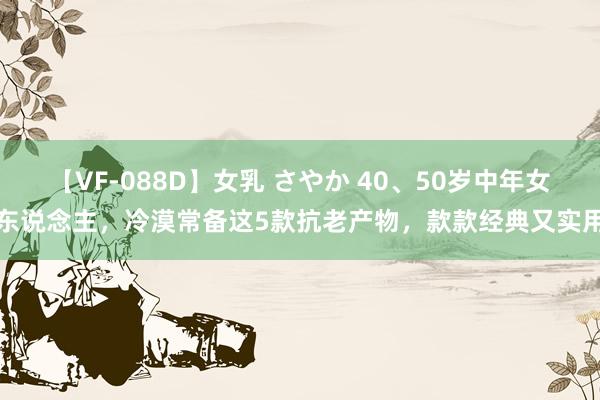 【VF-088D】女乳 さやか 40、50岁中年女东说念主，冷漠常备这5款抗老产物，款款经典又实用