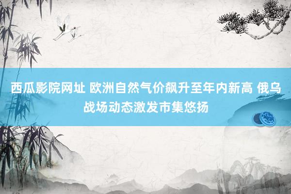 西瓜影院网址 欧洲自然气价飙升至年内新高 俄乌战场动态激发市集悠扬