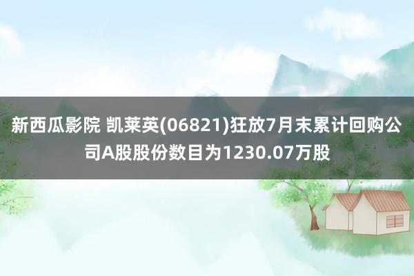 新西瓜影院 凯莱英(06821)狂放7月末累计回购公司A股股份数目为1230.07万股