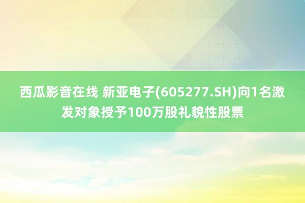 西瓜影音在线 新亚电子(605277.SH)向1名激发对象授予100万股礼貌性股票