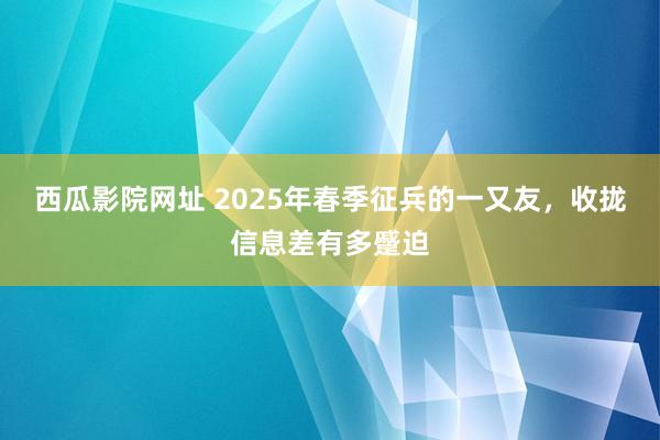 西瓜影院网址 2025年春季征兵的一又友,收拢信息差有多蹙迫