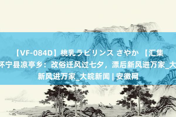 【VF-084D】桃乳ラビリンス さやか 【汇集合国节•七夕】怀宁县凉亭乡：改俗迁风过七夕，漂后新风进万家_大皖新闻 | 安徽网