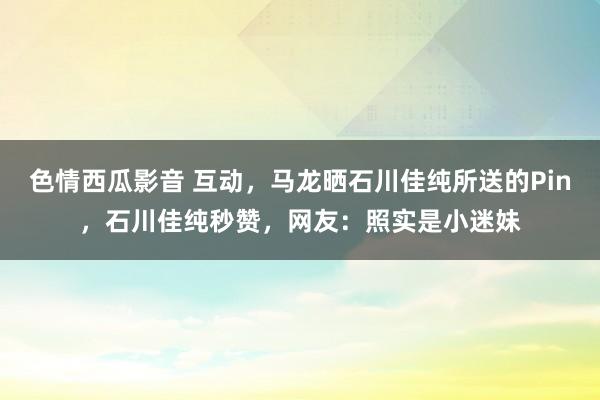 色情西瓜影音 互动，马龙晒石川佳纯所送的Pin，石川佳纯秒赞，网友：照实是小迷妹