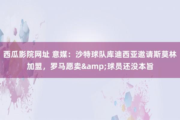 西瓜影院网址 意媒：沙特球队库迪西亚邀请斯莫林加盟，罗马愿卖&球员还没本旨