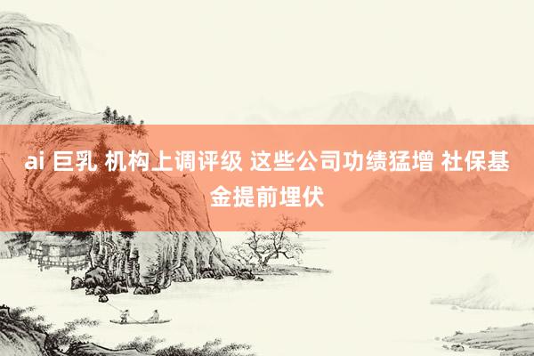 ai 巨乳 机构上调评级 这些公司功绩猛增 社保基金提前埋伏