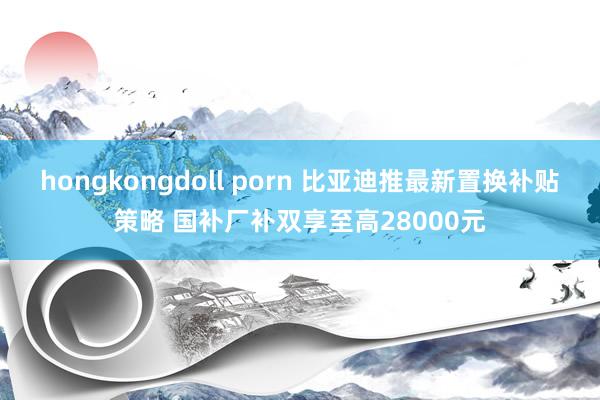 hongkongdoll porn 比亚迪推最新置换补贴策略 国补厂补双享至高28000元