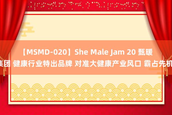 【MSMD-020】She Male Jam 20 甄暖集团 健康行业特出品牌 对准大健康产业风口 霸占先机！