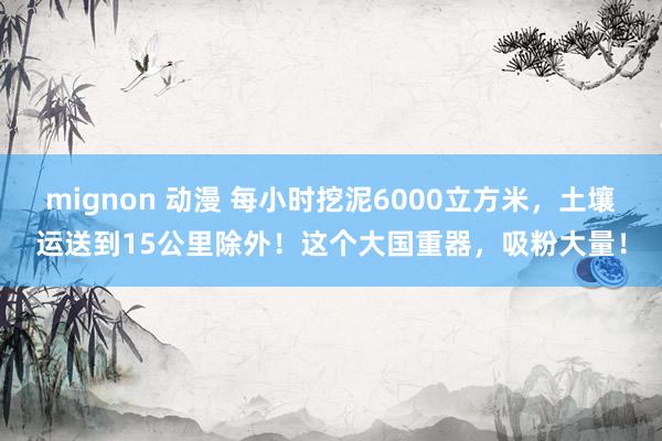 mignon 动漫 每小时挖泥6000立方米,土壤运送到15公里除外!这个大国重器,吸粉大量!