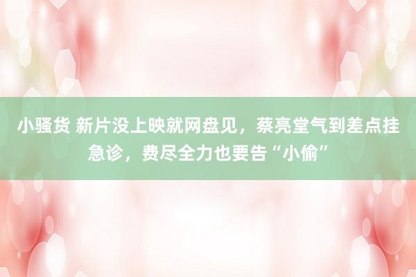 小骚货 新片没上映就网盘见，蔡亮堂气到差点挂急诊，费尽全力也要告“小偷”