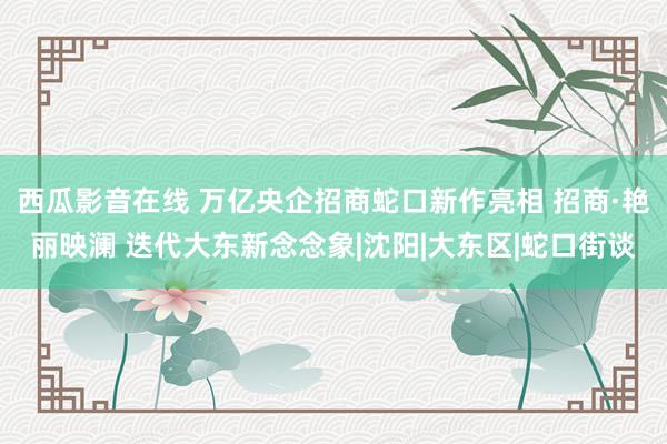 西瓜影音在线 万亿央企招商蛇口新作亮相 招商·艳丽映澜 迭代大东新念念象|沈阳|大东区|蛇口街谈