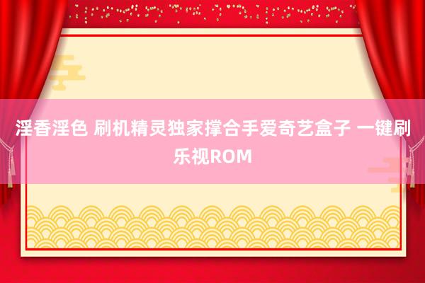 淫香淫色 刷机精灵独家撑合手爱奇艺盒子 一键刷乐视ROM