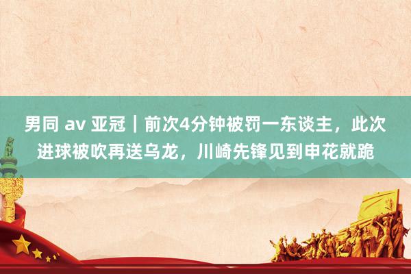 男同 av 亚冠｜前次4分钟被罚一东谈主，此次进球被吹再送乌龙，川崎先锋见到申花就跪