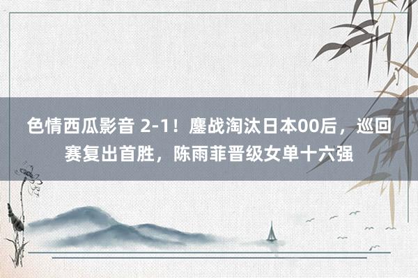 色情西瓜影音 2-1！鏖战淘汰日本00后，巡回赛复出首胜，陈雨菲晋级女单十六强