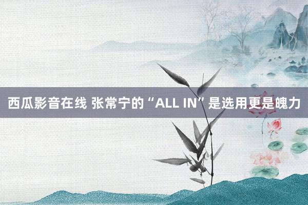 西瓜影音在线 张常宁的“ALL IN”是选用更是魄力