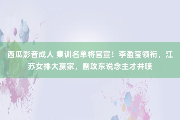 西瓜影音成人 集训名单将官宣！李盈莹领衔，江苏女排大赢家，副攻东说念主才井喷