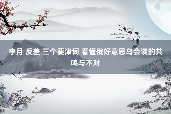 李月 反差 三个要津词 看懂俄好意思乌会谈的共鸣与不对