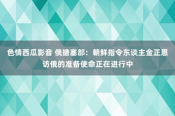 色情西瓜影音 俄搪塞部:朝鲜指令东谈主金正恩访俄的准备使命正在进行中