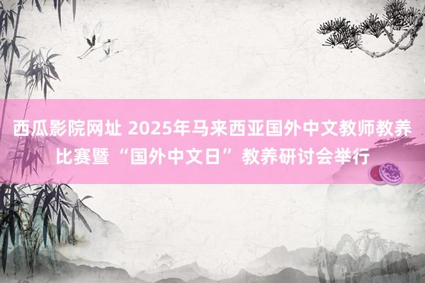 西瓜影院网址 2025年马来西亚国外中文教师教养比赛暨 “国外中文日” 教养研讨会举行