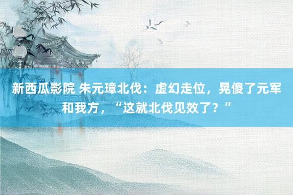 新西瓜影院 朱元璋北伐：虚幻走位，晃傻了元军和我方，“这就北伐见效了？”
