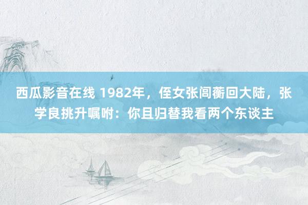 西瓜影音在线 1982年，侄女张闾蘅回大陆，张学良挑升嘱咐：你且归替我看两个东谈主