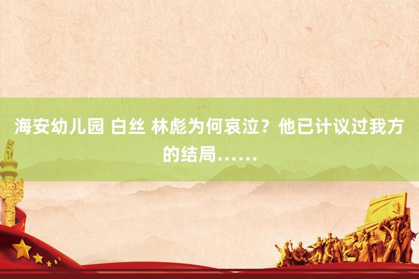 海安幼儿园 白丝 林彪为何哀泣？他已计议过我方的结局……